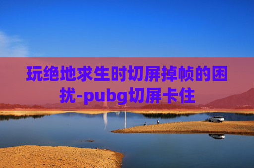 玩绝地求生时切屏掉帧的困扰-pubg切屏卡住