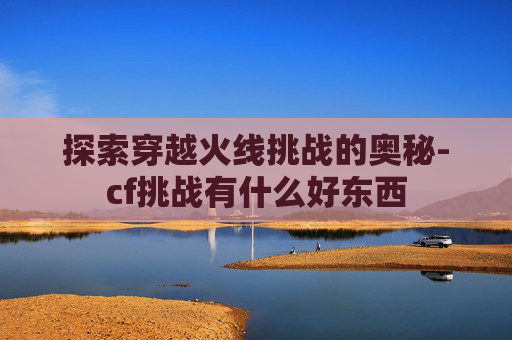 探索穿越火线挑战的奥秘-cf挑战有什么好东西