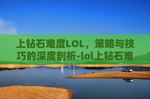 上钻石难度LOL，策略与技巧的深度剖析-lol上钻石难不难