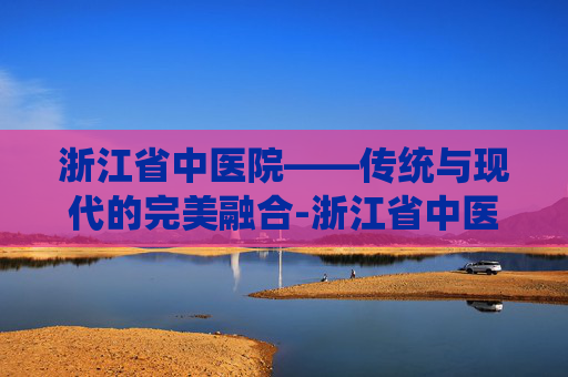 浙江省中医院——传统与现代的完美融合-浙江省中医院挂号网上预约挂号