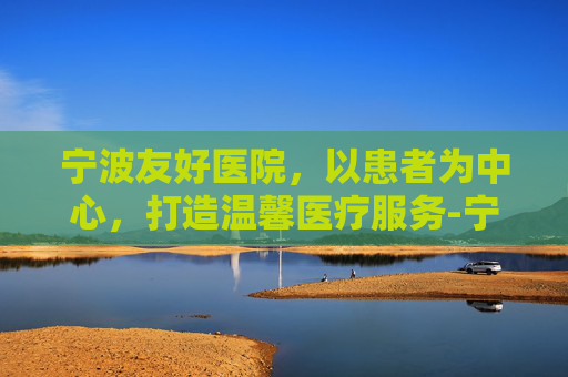 宁波友好医院，以患者为中心，打造温馨医疗服务-宁波友好医院吴忠孝出诊时间