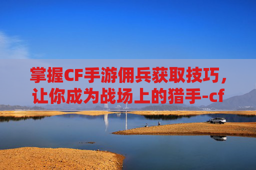 掌握CF手游佣兵获取技巧，让你成为战场上的猎手-cf手游佣兵怎么获得装备
