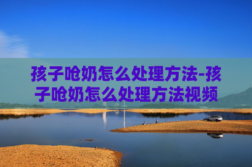 孩子呛奶怎么处理方法-孩子呛奶怎么处理方法视频
