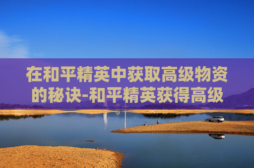 在和平精英中获取高级物资的秘诀-和平精英获得高级物资的方法