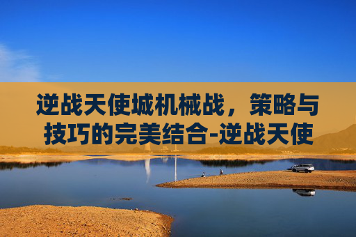 逆战天使城机械战，策略与技巧的完美结合-逆战天使城机械战士怎么打