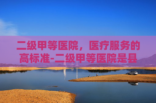 二级甲等医院，医疗服务的高标准-二级甲等医院是县级还是市级