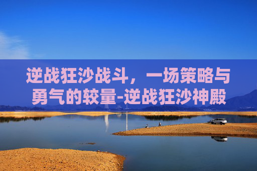 逆战狂沙战斗，一场策略与勇气的较量-逆战狂沙神殿boss怎么打