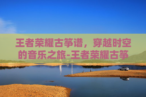 王者荣耀古筝谱，穿越时空的音乐之旅-王者荣耀古筝弹奏数字