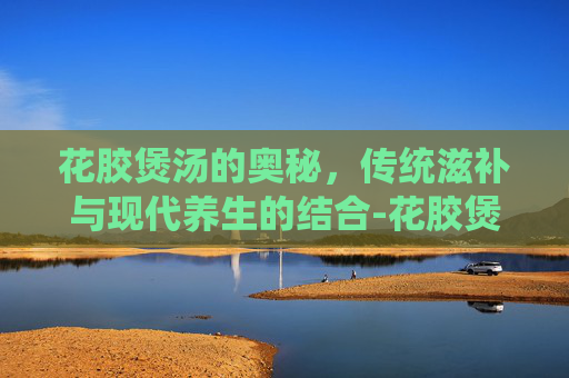 花胶煲汤的奥秘，传统滋补与现代养生的结合-花胶煲汤的做法大全广东