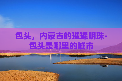 包头，内蒙古的璀璨明珠-包头是哪里的城市
