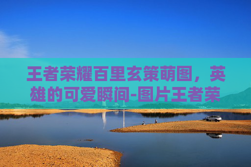 王者荣耀百里玄策萌图，英雄的可爱瞬间-图片王者荣耀百里玄策