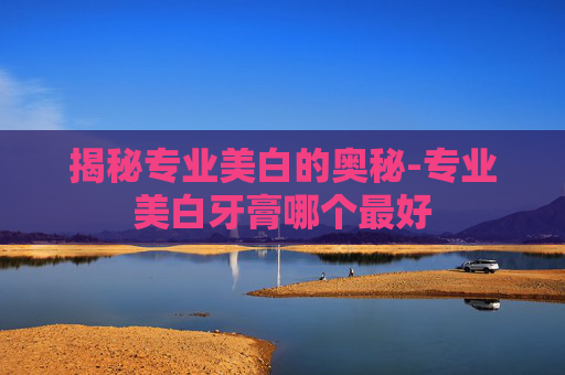 揭秘专业美白的奥秘-专业美白牙膏哪个最好