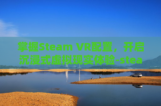 掌握Steam VR配置，开启沉浸式虚拟现实体验-steamVR配置要求