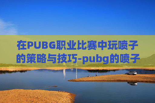在PUBG职业比赛中玩喷子的策略与技巧-pubg的喷子