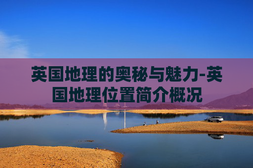 英国地理的奥秘与魅力-英国地理位置简介概况