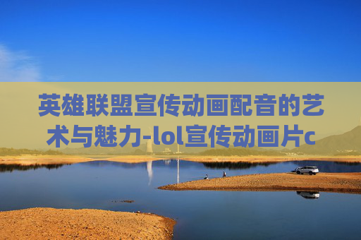 英雄联盟宣传动画配音的艺术与魅力-lol宣传动画片cg