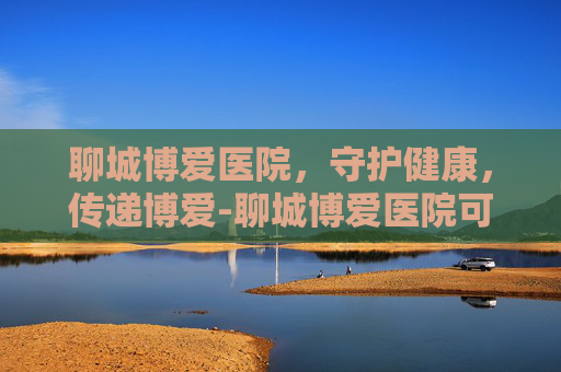 聊城博爱医院，守护健康，传递博爱-聊城博爱医院可以做亲子鉴定吗