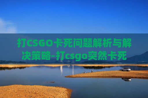 打CSGO卡死问题解析与解决策略-打csgo突然卡死