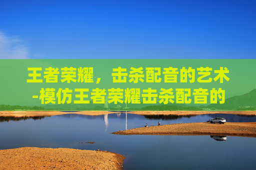 王者荣耀，击杀配音的艺术-模仿王者荣耀击杀配音的是谁