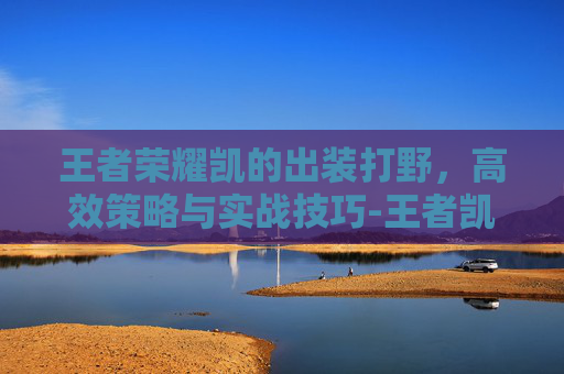 王者荣耀凯的出装打野，高效策略与实战技巧-王者凯打野出装顺序