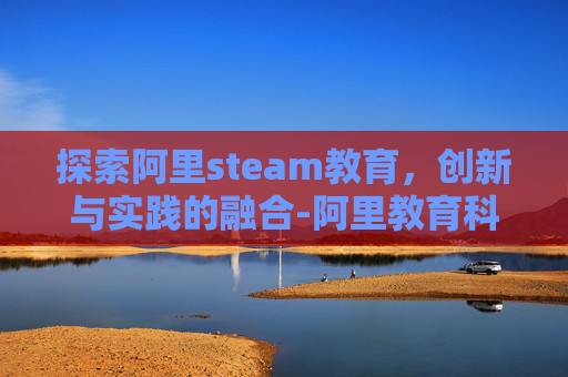 探索阿里steam教育，创新与实践的融合-阿里教育科技有限公司