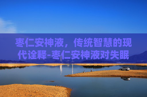 枣仁安神液，传统智慧的现代诠释-枣仁安神液对失眠效果好吗