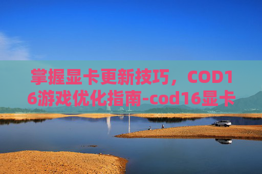 掌握显卡更新技巧，COD16游戏优化指南-cod16显卡驱动怎么更新