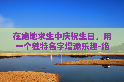 在绝地求生中庆祝生日，用一个独特名字增添乐趣-绝地求生版生日祝福语