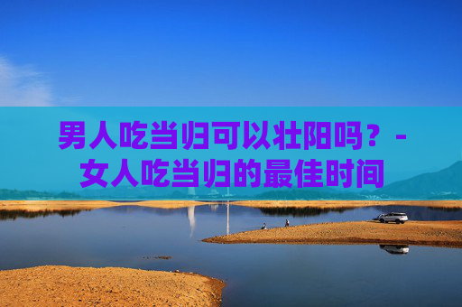 男人吃当归可以壮阳吗？-女人吃当归的最佳时间