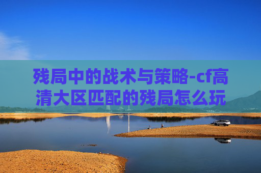 残局中的战术与策略-cf高清大区匹配的残局怎么玩