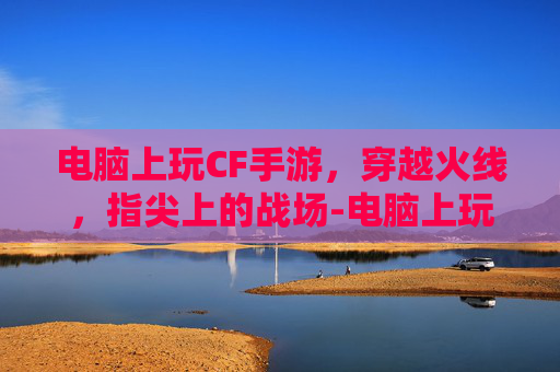 电脑上玩CF手游，穿越火线，指尖上的战场-电脑上玩cf手游怎么下载