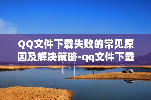 QQ文件下载失败的常见原因及解决策略-qq文件下载失败怎么办