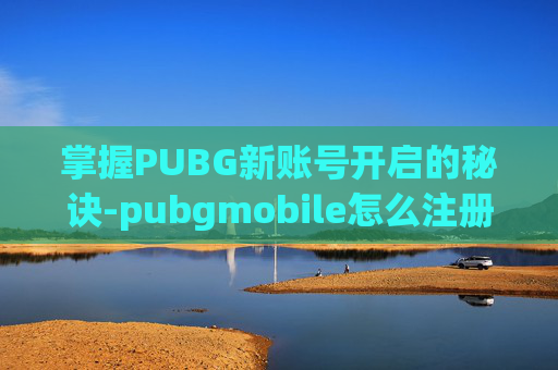 掌握PUBG新账号开启的秘诀-pubgmobile怎么注册新号