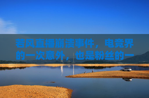 若风直播崩溃事件，电竞界的一次意外，也是粉丝的一次心碎-lol若风直播视频