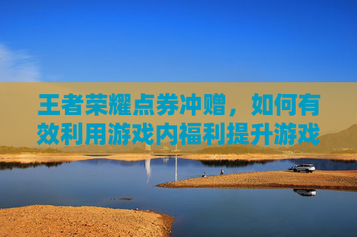 王者荣耀点券冲赠，如何有效利用游戏内福利提升游戏体验-王者荣耀点券冲赠怎么用