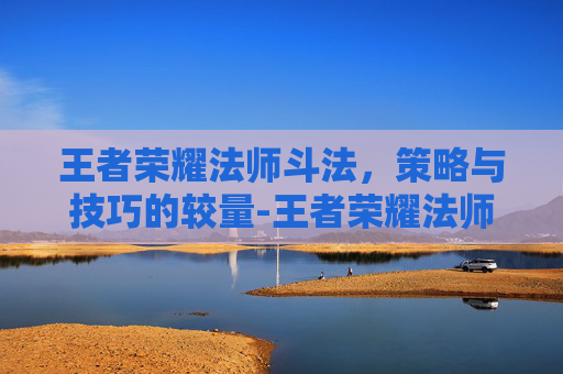 王者荣耀法师斗法，策略与技巧的较量-王者荣耀法师斗法排名