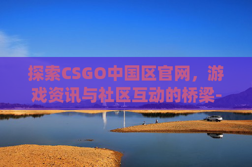 探索CSGO中国区官网，游戏资讯与社区互动的桥梁-csgo国服官网网址