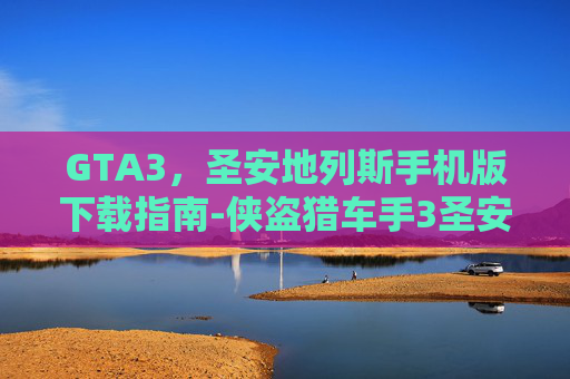 GTA3，圣安地列斯手机版下载指南-侠盗猎车手3圣安地列斯手机版下载