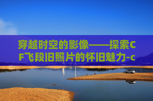 穿越时空的影像——探索CF飞段旧照片的怀旧魅力-cf飞段成名视频