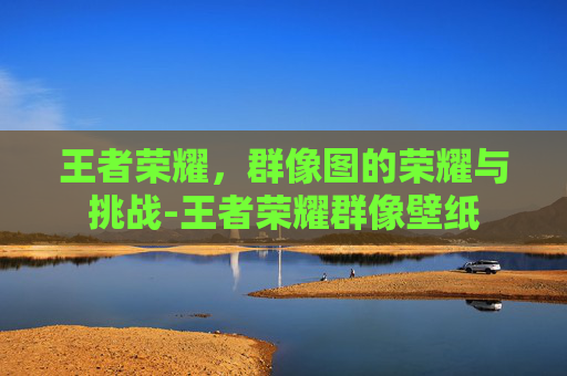 王者荣耀，群像图的荣耀与挑战-王者荣耀群像壁纸