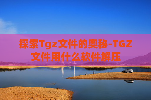 探索Tgz文件的奥秘-TGZ文件用什么软件解压