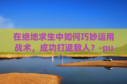 在绝地求生中如何巧妙运用战术，成功打退敌人？-pubg怎么大退