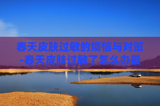 春天皮肤过敏的烦恼与对策-春天皮肤过敏了怎么办最快方法