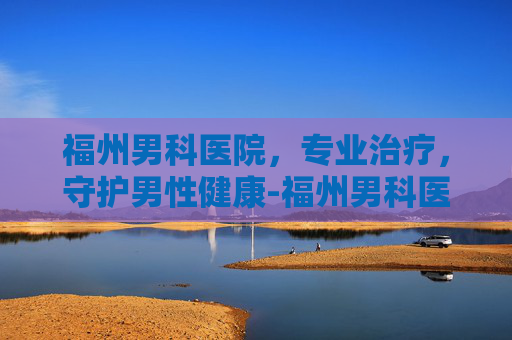 福州男科医院，专业治疗，守护男性健康-福州男科医院排名最好的医院