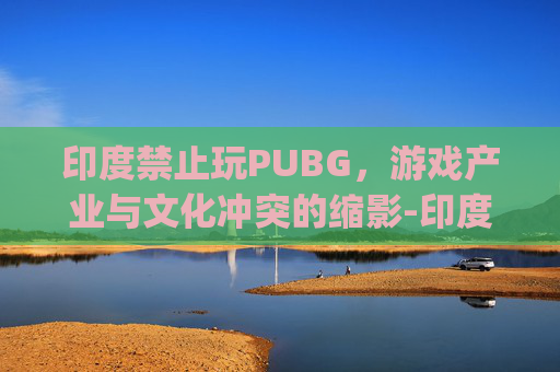 印度禁止玩PUBG，游戏产业与文化冲突的缩影-印度禁止pubg手游