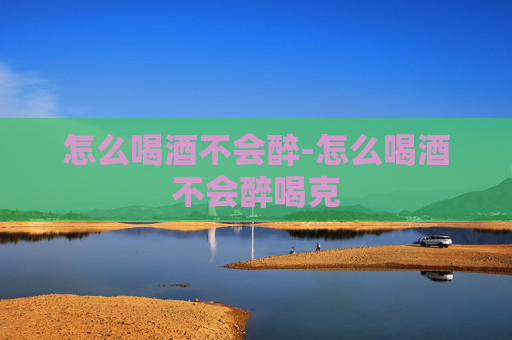 怎么喝酒不会醉-怎么喝酒不会醉喝克