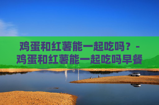 鸡蛋和红薯能一起吃吗？-鸡蛋和红薯能一起吃吗早餐
