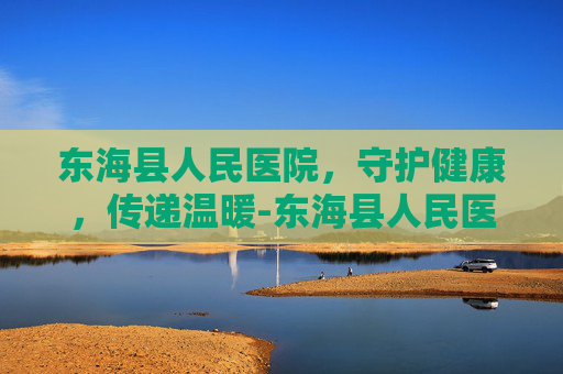 东海县人民医院，守护健康，传递温暖-东海县人民医院是三甲医院吗