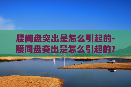 腰间盘突出是怎么引起的-腰间盘突出是怎么引起的?平时要怎么预防才好?