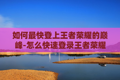 如何最快登上王者荣耀的巅峰-怎么快速登录王者荣耀
